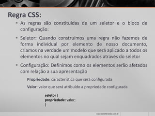 Regra CSS:
 As regras são constituídas de um seletor e o bloco de
configuração:
 Seletor: Quando construímos uma regra não fazemos de
forma individual por elemento de nosso documento,
criamos na verdade um modelo que será aplicado a todos os
elementos no qual sejam enquadrados através do seletor
 Configuração: Definimos como os elementos serão afetados
com relação a sua apresentação
Propriedade: característica que será configurada
Valor: valor que será atribuído a propriedade configurada
seletor {
propriedade: valor;
}
www.danielbrandao.com.br
 