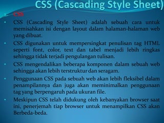 1. CSS
• CSS (Cascading Style Sheet) adalah sebuah cara untuk
memisahkan isi dengan layout dalam halaman-halaman web
yang dibuat.
• CSS digunakan untuk mempersingkat penulisan tag HTML
seperti font, color, text dan tabel menjadi lebih ringkas
sehingga tidak terjadi pengulangan tulisan.
• CSS mengendalikan beberapa komponen dalam sebuah web
sehingga akan lebih terstrukturdan seragam.
• Penggunaan CSS pada sebuah web akan lebih fleksibel dalam
penampilannya dan juga akan meminimalkan penggunaan
tag yang berpengaruh pada ukuran file.
• Meskipun CSS telah didukung oleh kebanyakan browser saat
ini, penerjemah tiap browser untuk menampilkan CSS akan
Berbeda-beda.
 