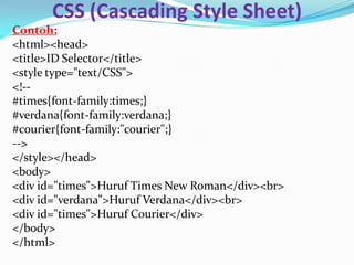 CSS (Cascading Style Sheet)
Contoh:
<html><head>
<title>ID Selector</title>
<style type="text/CSS">
<!--
#times{font-family:times;}
#verdana{font-family:verdana;}
#courier{font-family:"courier";}
-->
</style></head>
<body>
<div id="times">Huruf Times New Roman</div><br>
<div id="verdana">Huruf Verdana</div><br>
<div id="times">Huruf Courier</div>
</body>
</html>
 