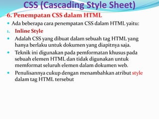 CSS (Cascading Style Sheet)
6. Penempatan CSS dalam HTML
 Ada beberapa cara penempatan CSS dalam HTML yaitu:
1. Inline Style
 Adalah CSS yang dibuat dalam sebuah tag HTML yang
hanya berlaku untuk dokumen yang diapitnya saja.
 Teknik ini digunakan pada pemformatan khusus pada
sebuah elemen HTML dan tidak digunakan untuk
memformat seluruh elemen dalam dokumen web.
 Penulisannya cukup dengan menambahkan atribut style
dalam tag HTML tersebut
 