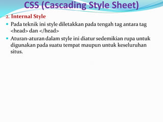 CSS (Cascading Style Sheet)
2. Internal Style
 Pada teknik ini style diletakkan pada tengah tag antara tag
<head> dan </head>
 Aturan-aturandalam style ini diatur sedemikian rupa untuk
digunakan pada suatu tempat maupun untuk keseluruhan
situs.
 