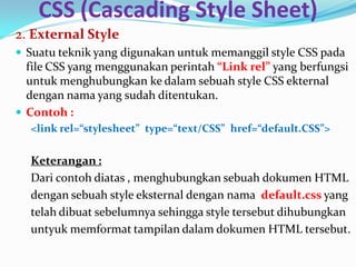 CSS (Cascading Style Sheet)
2. External Style
 Suatu teknik yang digunakan untuk memanggil style CSS pada
file CSS yang menggunakan perintah “Link rel” yang berfungsi
untuk menghubungkan ke dalam sebuah style CSS ekternal
dengan nama yang sudah ditentukan.
 Contoh :
<link rel=“stylesheet” type=“text/CSS” href=“default.CSS”>
Keterangan :
Dari contoh diatas , menghubungkan sebuah dokumen HTML
dengan sebuah style eksternal dengan nama default.css yang
telah dibuat sebelumnya sehingga style tersebut dihubungkan
untyuk memformat tampilan dalam dokumen HTML tersebut.
 