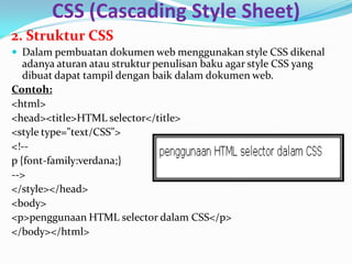 CSS (Cascading Style Sheet)
2. Struktur CSS
 Dalam pembuatan dokumen web menggunakan style CSS dikenal
adanya aturan atau struktur penulisan baku agar style CSS yang
dibuat dapat tampil dengan baik dalam dokumen web.
Contoh:
<html>
<head><title>HTML selector</title>
<style type="text/CSS">
<!--
p {font-family:verdana;}
-->
</style></head>
<body>
<p>penggunaan HTML selector dalam CSS</p>
</body></html>
 