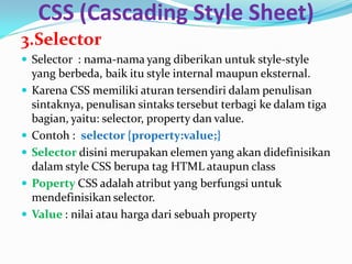 CSS (Cascading Style Sheet)
3.Selector
 Selector : nama-nama yang diberikan untuk style-style
yang berbeda, baik itu style internal maupun eksternal.
 Karena CSS memiliki aturan tersendiri dalam penulisan
sintaknya, penulisan sintaks tersebut terbagi ke dalam tiga
bagian, yaitu: selector, property dan value.
 Contoh : selector {property:value;}
 Selector disini merupakan elemen yang akan didefinisikan
dalam style CSS berupa tag HTML ataupun class
 Poperty CSS adalah atribut yang berfungsi untuk
mendefinisikan selector.
 Value : nilai atau harga dari sebuah property
 