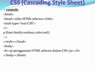 CSS (Cascading Style Sheet)
 contoh:
<html>
<head><title>HTML selector</title>
<style type="text/CSS">
<!--
p {font-family:verdana; color:red;}
-->
</style></head>
<body>
<b><p>penggunaan HTML selector dalam CSS</p></b>
</body></html>
 