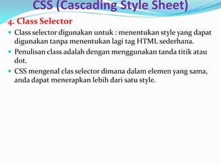 CSS (Cascading Style Sheet)
4. Class Selector
 Class selector digunakan untuk : menentukan style yang dapat
digunakan tanpa menentukan lagi tag HTML sederhana.
 Penulisan class adalah dengan menggunakan tanda titik atau
dot.
 CSS mengenal clas selector dimana dalam elemen yang sama,
anda dapat menerapkan lebih dari satu style.
 
