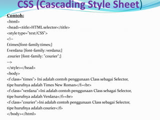 CSS (Cascading Style Sheet)
Contoh:
<html>
<head><title>HTMLselector</title>
<style type="text/CSS">
<!--
f.times{font-family:times;}
f.verdana {font-family: verdana;}
.courier {font-family: "courier";}
-->
</style></head>
<body>
<f class="times"> Ini adalah contoh penggunaan Class sebagai Selector,
tipe hurufnya adalah Times New Roman</f><br>
<f class="verdana">Ini adalah contoh penggunaan Class sebagai Selector,
tipe hurufnya adalah Verdana</f><br>
<f class="courier">Ini adalah contoh penggunaan Class sebagai Selector,
tipe hurufnya adalah courier</f>
</body></html>
 