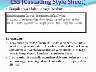 CSS (Cascading Style Sheet)
 Tampilannya adalah sebagai berikut:
Keterangan:
 Pada contoh diatas tag f memiliki 2 class yang berbeda untuk
memformat paragraf yaitu: .times dan .verdana dikarenakan tag
class .times dan .verdana adalah class yang dimiliki oleh tag f
maka ia hanya dapat dikenakan pada elemen f saja
 Class .courier ia dapat dipergunakan oleh semua elemen tanpa
harus menggunakan tag f di awal dan akhir elemen yang akan
diformat
 