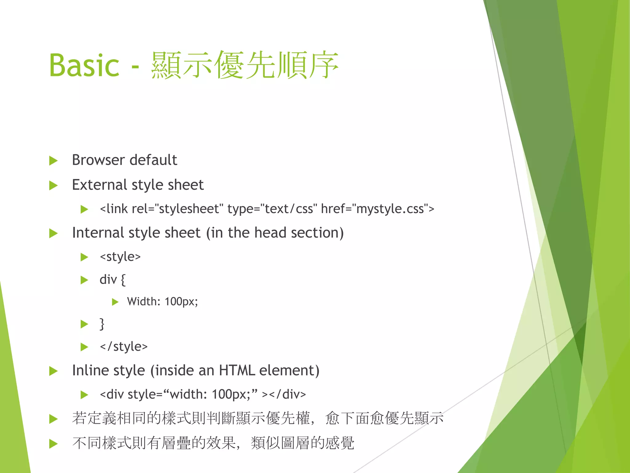 Basic - 顯示優先順序
 Browser default
 External style sheet
 <link rel="stylesheet" type="text/css" href="mystyle.css">
 Internal style sheet (in the head section)
 <style>
 div {
 Width: 100px;
 }
 </style>
 Inline style (inside an HTML element)
 <div style=“width: 100px;” ></div>
 若定義相同的樣式則判斷顯示優先權，愈下面愈優先顯示
 不同樣式則有層疊的效果，類似圖層的感覺
 