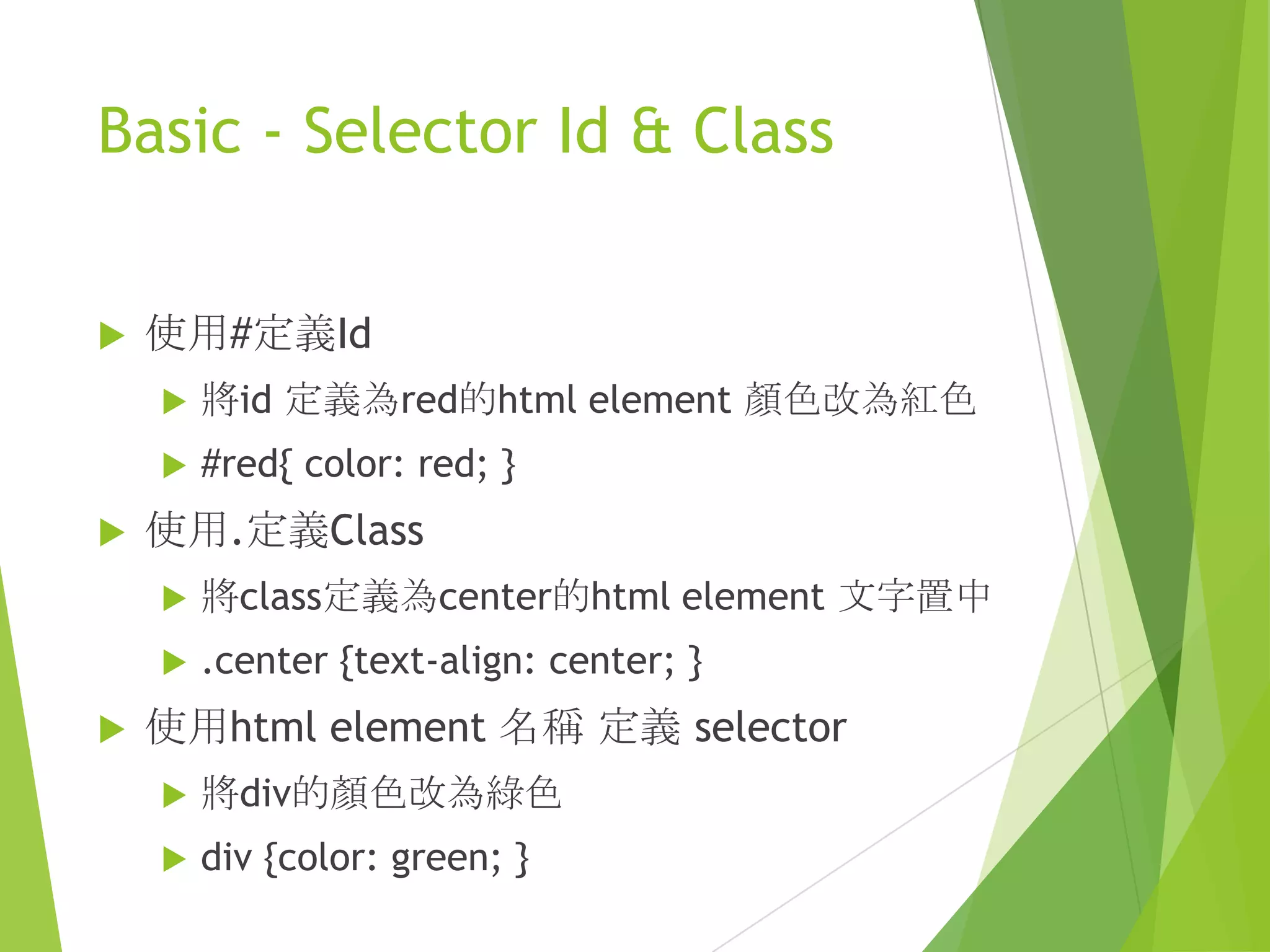 Basic - Selector Id & Class
 使用#定義Id
 將id 定義為red的html element 顏色改為紅色
 #red{ color: red; }
 使用.定義Class
 將class定義為center的html element 文字置中
 .center {text-align: center; }
 使用html element 名稱 定義 selector
 將div的顏色改為綠色
 div {color: green; }
 