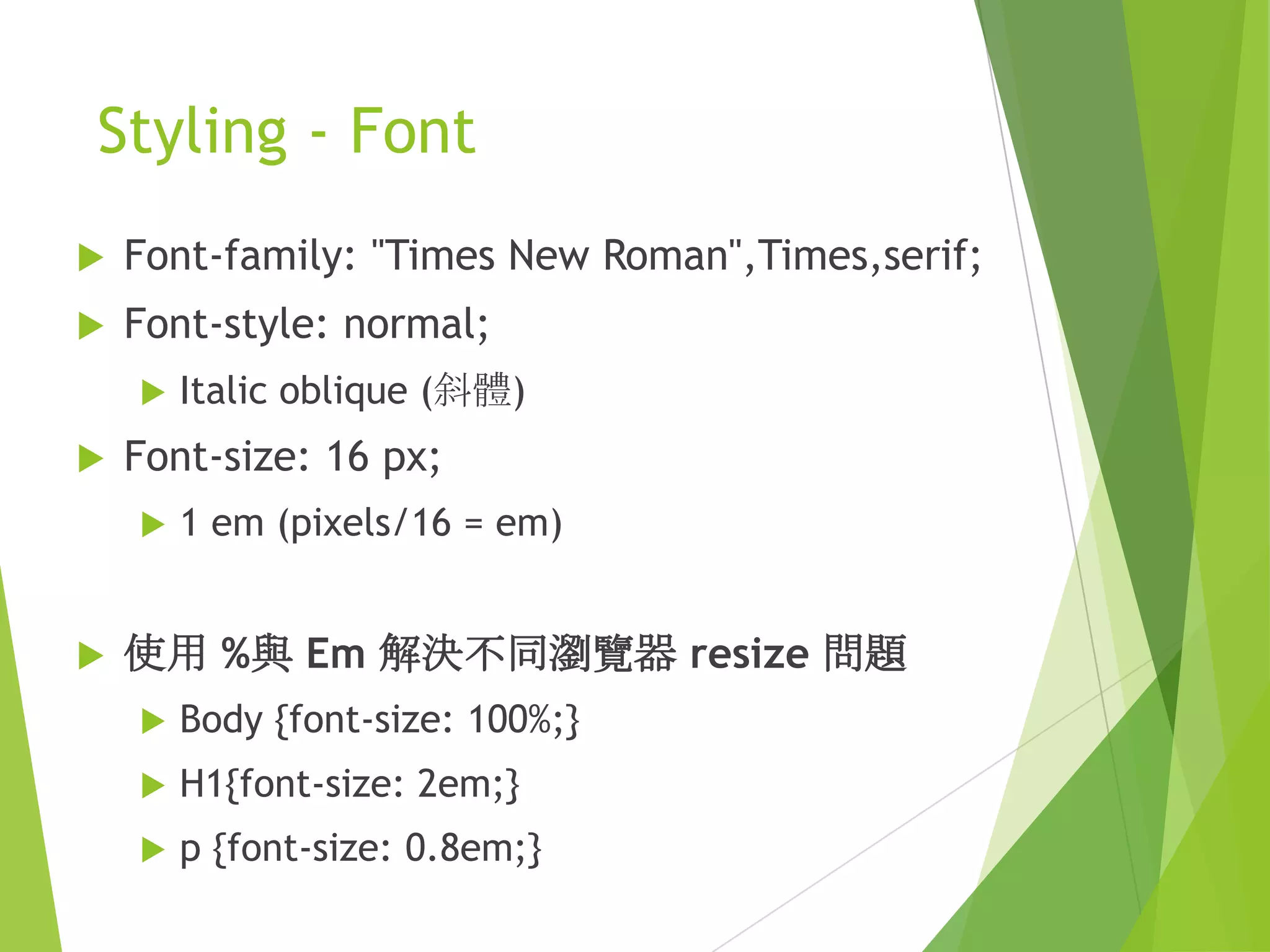 Styling - Font
 Font-family: "Times New Roman",Times,serif;
 Font-style: normal;
 Italic oblique (斜體)
 Font-size: 16 px;
 1 em (pixels/16 = em)
 使用 %與 Em 解決不同瀏覽器 resize 問題
 Body {font-size: 100%;}
 H1{font-size: 2em;}
 p {font-size: 0.8em;}
 