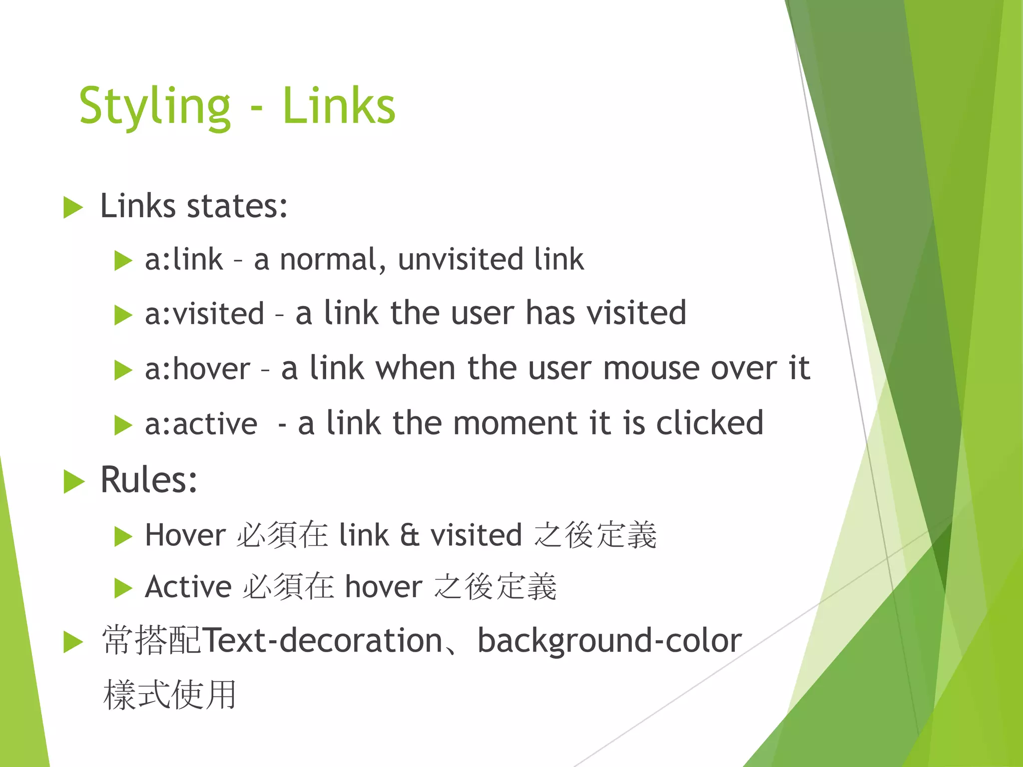 Styling - Links
 Links states:
 a:link – a normal, unvisited link
 a:visited – a link the user has visited
 a:hover – a link when the user mouse over it
 a:active - a link the moment it is clicked
 Rules:
 Hover 必須在 link & visited 之後定義
 Active 必須在 hover 之後定義
 常搭配Text-decoration、background-color
樣式使用
 