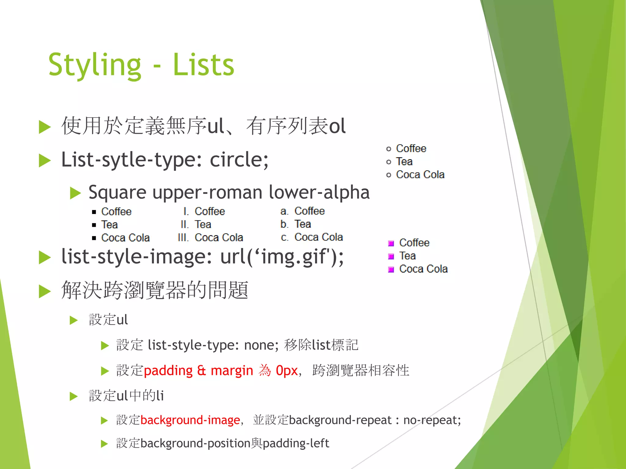 Styling - Lists
 使用於定義無序ul、有序列表ol
 List-sytle-type: circle;
 Square upper-roman lower-alpha
 list-style-image: url(„img.gif');
 解決跨瀏覽器的問題
 設定ul
 設定 list-style-type: none; 移除list標記
 設定padding & margin 為 0px，跨瀏覽器相容性
 設定ul中的li
 設定background-image，並設定background-repeat : no-repeat;
 設定background-position與padding-left
 