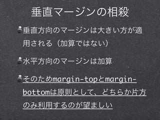 垂直マージンの相殺
垂直方向のマージンは大きい方が適
用される（加算ではない）
水平方向のマージンは加算
そのためmargin-topとmarginbottomは原則として、どちらか片方
のみ利用するのが望ましい

 