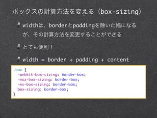 ボックスの計算方法を変える（box-sizing）
widthは、borderとpaddingを除いた幅になる
が、その計算方法を変更することができる
とても便利！
width = border + padding + content
.box {
-webkit-box-sizing: border-box;
-moz-box-sizing: border-box;
-ms-box-sizing: border-box;
box-sizing: border-box;
}

 