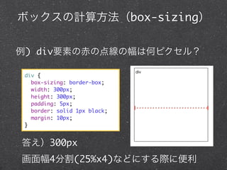 ボックスの計算方法（box-sizing）
例) div要素の赤の点線の幅は何ピクセル？
div {
box-sizing: border-box;
width: 300px;
height: 300px;
padding: 5px;
border: solid 1px black;
margin: 10px;
}

答え）300px
画面幅4分割(25%x4)などにする際に便利

 