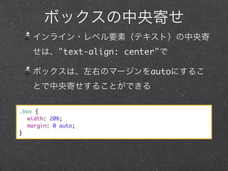 ボックスの中央寄せ
インライン・レベル要素（テキスト）の中央寄
せは、"text-align: center"で
ボックスは、左右のマージンをautoにするこ
とで中央寄せすることができる
.box {
	 width: 20%;
	 margin: 0 auto;
}

 