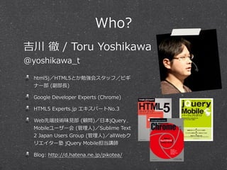 Who?
吉川  徹  /  Toru  Yoshikawa
@yoshikawa_̲t

html5j／HTML5とか勉強会スタッフ／ビギ
ナー部  (副部⻑⾧長)
Google  Developer  Experts  (Chrome)
HTML5  Experts.jp  エキスパートNo.3
Web先端技術味⾒見見部  (顧問)／⽇日本jQuery  
Mobileユーザー会  (管理理⼈人)／Sublime  Text  
2  Japan  Users  Group  (管理理⼈人)／allWebク
リエイター塾  jQuery  Mobile担当講師
Blog:  http://d.hatena.ne.jp/pikotea/

 