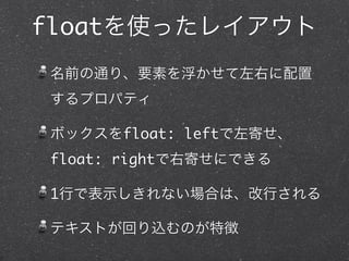 floatを使ったレイアウト
名前の通り、要素を浮かせて左右に配置
するプロパティ
ボックスをfloat: leftで左寄せ、
float: rightで右寄せにできる
1行で表示しきれない場合は、改行される
テキストが回り込むのが特徴

 