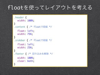 floatを使ってレイアウトを考える
.header {
	 width: 100%;
}
.content { /* floatで段組 */
	 float: left;
	 width: 75%;
}
.sidebar { /* floatで段組 */
	 float: left;
	 width: 25%;
}
.footer { /* 回り込みを解除 */
	 width: 100%;
	 clear: both;
}

 