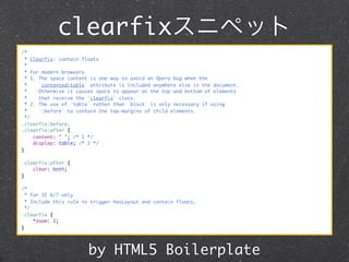 clearfixスニペット
/*
* Clearfix: contain floats
*
* For modern browsers
* 1. The space content is one way to avoid an Opera bug when the
*
`contenteditable` attribute is included anywhere else in the document.
*
Otherwise it causes space to appear at the top and bottom of elements
*
that receive the `clearfix` class.
* 2. The use of `table` rather than `block` is only necessary if using
*
`:before` to contain the top-margins of child elements.
*/
.clearfix:before,
.clearfix:after {
content: " "; /* 1 */
display: table; /* 2 */
}
.clearfix:after {
clear: both;
}
/*
* For IE 6/7 only
* Include this rule to trigger hasLayout and contain floats.
*/
.clearfix {
*zoom: 1;
}

by HTML5 Boilerplate

 