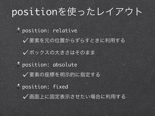 positionを使ったレイアウト
position: relative
要素を元の位置からずらすときに利用する
ボックスの大きさはそのまま
position: absolute
要素の座標を明示的に指定する
position: fixed
画面上に固定表示させたい場合に利用する

 