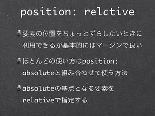 position: relative
要素の位置をちょっとずらしたいときに
利用できるが基本的にはマージンで良い
ほとんどの使い方はposition:
absoluteと組み合わせて使う方法
absoluteの基点となる要素を
relativeで指定する

 