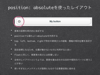 position: absoluteを使ったレイアウト

要素の座標を明示的に指定する
positionでは最もよくabsoluteを利用する
top、left、bottom、rightで特定の要素からの縦軸・横軸の相対位置を指定す
る
固定座標になるため、位置が動かないものに利用すると良い
floatと同じく、親要素の高さには影響しない
全体のレイアウトというよりは、要素を重ね合わせる目的や個別のパーツに使うこ
とが多い
使いすぎるとメンテナンスが面倒になるので必要最低限に留める

 