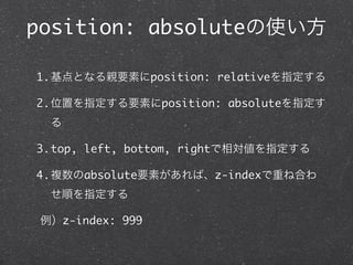 position: absoluteの使い方
1.基点となる親要素にposition: relativeを指定する
2.位置を指定する要素にposition: absoluteを指定す
る
3.top, left, bottom, rightで相対値を指定する
4.複数のabsolute要素があれば、z-indexで重ね合わ
せ順を指定する
例）z-index: 999

 