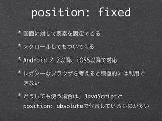 position: fixed
画面に対して要素を固定できる
スクロールしてもついてくる
Android 2.2以降、iOS5以降で対応
レガシーなブラウザを考えると積極的には利用で
きない
どうしても使う場合は、JavaScriptと
position: absoluteで代替しているものが多い

 