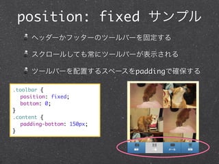 position: fixed サンプル
ヘッダーかフッターのツールバーを固定する
スクロールしても常にツールバーが表示される
ツールバーを配置するスペースをpaddingで確保する
.toolbar {
	 position: fixed;
	 bottom: 0;
}
.content {
	 padding-bottom: 150px;
}

 