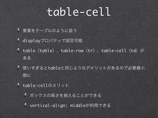 table-cell
要素をテーブルのように扱う
displayプロパティで設定可能
table（table）、table-row（tr）、table-cell（td）が
ある
使いすぎるとtableと同じようなデメリットがあるので必要最小
限に
table-cellのメリット
ボックスの高さを

えることができる

vertical-align: middleが利用できる

 