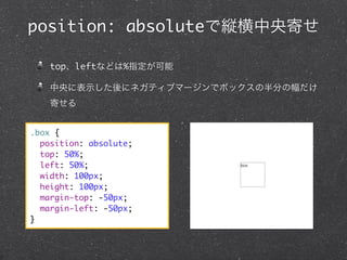 position: absoluteで縦横中央寄せ
top、leftなどは%指定が可能
中央に表示した後にネガティブマージンでボックスの半分の幅だけ
寄せる
.box {
position: absolute;
top: 50%;
left: 50%;
width: 100px;
height: 100px;
margin-top: -50px;
margin-left: -50px;
}

 