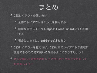 まとめ
CSSレイアウトの使い分け
全体のレイアウトはfloatを利用する
細かな固定レイアウトはposition: absoluteを利用
する
場合によっては、table-cellもあり
CSSレイアウトを覚えれば、CSSだけでレイアウトが柔軟に
変更できるので是非使いこなせるようになりましょう！
さらに新しく追加されたレイアウトのテクニックも知って
おきましょう！

 