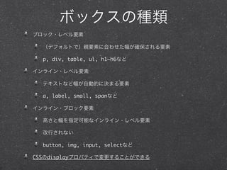 ボックスの種類
ブロック・レベル要素
（デフォルトで）親要素に合わせた幅が確保される要素
p, div, table, ul, h1~h6など
インライン・レベル要素
テキストなど幅が自動的に決まる要素
a, label, small, spanなど
インライン・ブロック要素
高さと幅を指定可能なインライン・レベル要素
改行されない
button, img, input, selectなど
CSSのdisplayプロパティで変更することができる

 
