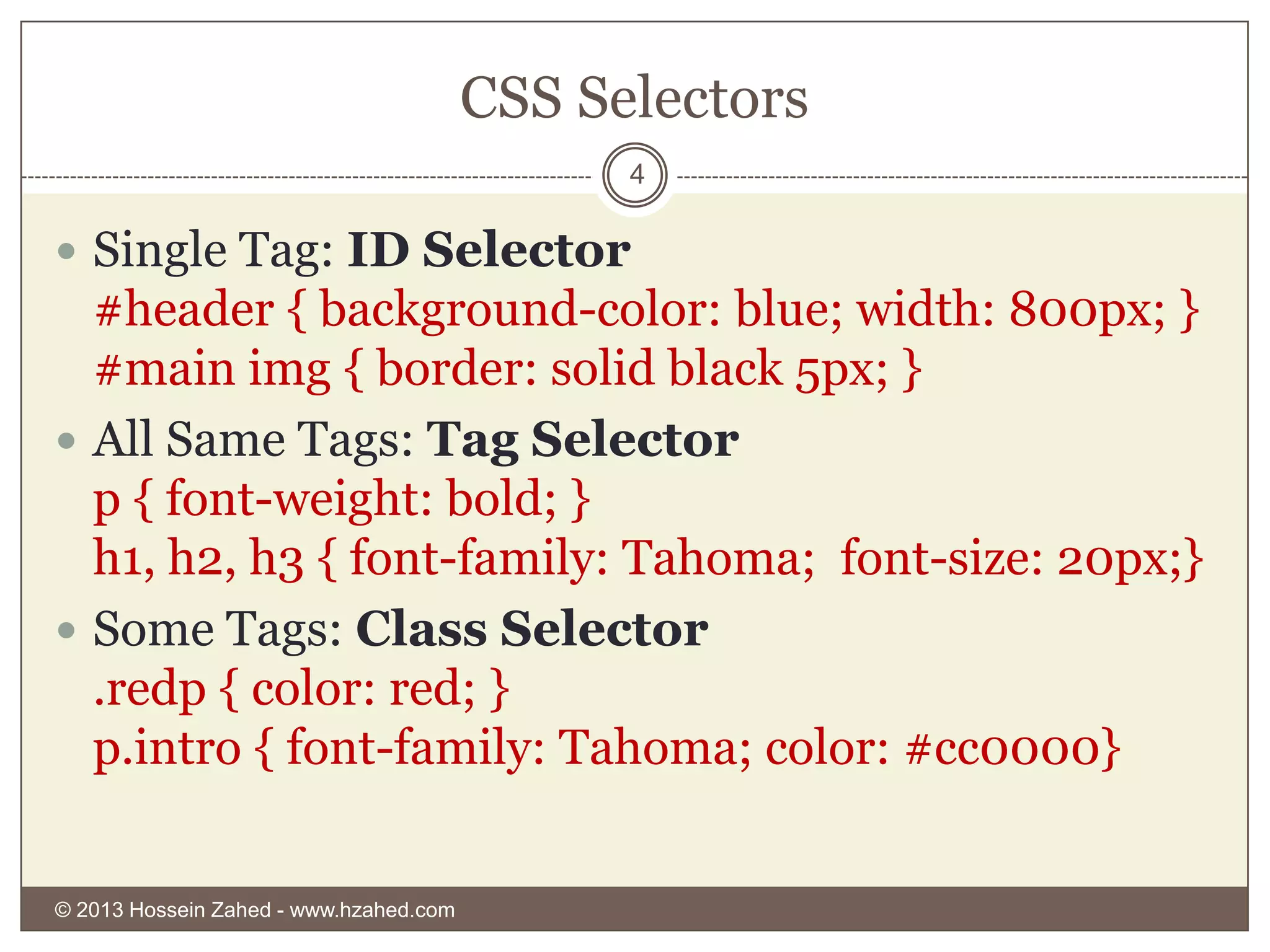 CSS Selectors
4

 Single Tag: ID Selector

#header { background-color: blue; width: 800px; }
#main img { border: solid black 5px; }
 All Same Tags: Tag Selector
p { font-weight: bold; }
h1, h2, h3 { font-family: Tahoma; font-size: 20px;}
 Some Tags: Class Selector
.redp { color: red; }
p.intro { font-family: Tahoma; color: #cc0000}

© 2013 Hossein Zahed - www.hzahed.com

 
