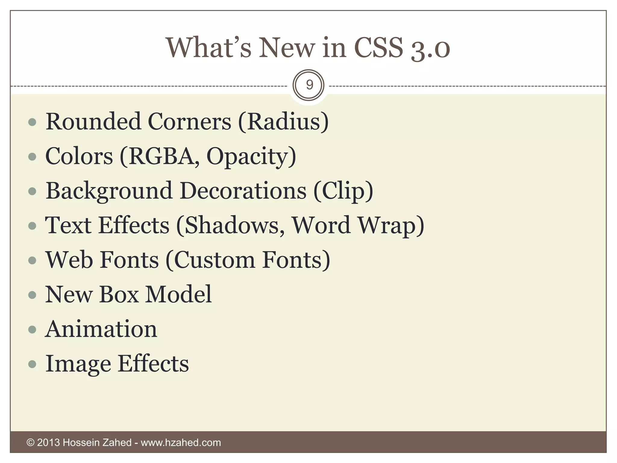 What’s New in CSS 3.0
9

 Rounded Corners (Radius)

 Colors (RGBA, Opacity)
 Background Decorations (Clip)
 Text Effects (Shadows, Word Wrap)
 Web Fonts (Custom Fonts)
 New Box Model
 Animation
 Image Effects

© 2013 Hossein Zahed - www.hzahed.com

 