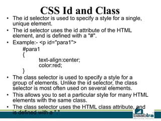 CSS Id and Class

• The id selector is used to specify a style for a single,
unique element.
• The id selector uses the id attribute of the HTML
element, and is defined with a "#".
• Example:- <p id="para1">
#para1
{
text-align:center;
color:red;
}
• The class selector is used to specify a style for a
group of elements. Unlike the id selector, the class
selector is most often used on several elements.
• This allows you to set a particular style for many HTML
elements with the same class.
• The class selector uses the HTML class attribute, and
is defined with a "."

 
