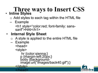 Three ways to Insert CSS

• Inline Styles

o Add styles to each tag within the HTML file
– Example
<h1 style=“color:red; font-family: sanssarif”>HAI</h1>

• Internal Style Sheet
o A style is applied to the entire HTML file
– Example
<head>
<style>
hr {color:sienna;}
p {margin-left:20px;}
body {backgroundimage:url("images/back40.gif");}
</style>
</head>

 