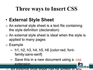 Three ways to Insert CSS
• External Style Sheet
o An external style sheet is a text file containing
the style definition (declaration)
o An external style sheet is ideal when the style is
applied to many pages
o Example
– h1, h2, h3, h4, h5, h6 {color:red; fontfamily:sans-serif}
– Save this in a new document using a .css
extension

 