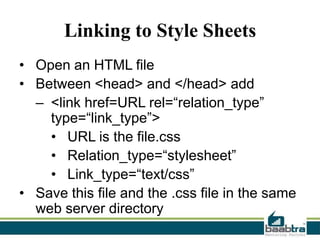 Linking to Style Sheets
• Open an HTML file
• Between <head> and </head> add
– <link href=URL rel=“relation_type”
type=“link_type”>
• URL is the file.css
• Relation_type=“stylesheet”
• Link_type=“text/css”
• Save this file and the .css file in the same
web server directory

 