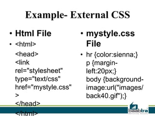 Example- External CSS
• Html File
• <html>
<head>
<link
rel="stylesheet"
type="text/css"
href="mystyle.css"
>
</head>
</html>

• mystyle.css
File
• hr {color:sienna;}
p {marginleft:20px;}
body {backgroundimage:url("images/
back40.gif");}

 