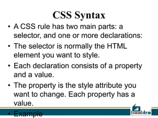 CSS Syntax
• A CSS rule has two main parts: a
selector, and one or more declarations:
• The selector is normally the HTML
element you want to style.
• Each declaration consists of a property
and a value.
• The property is the style attribute you
want to change. Each property has a
value.
• Example

 