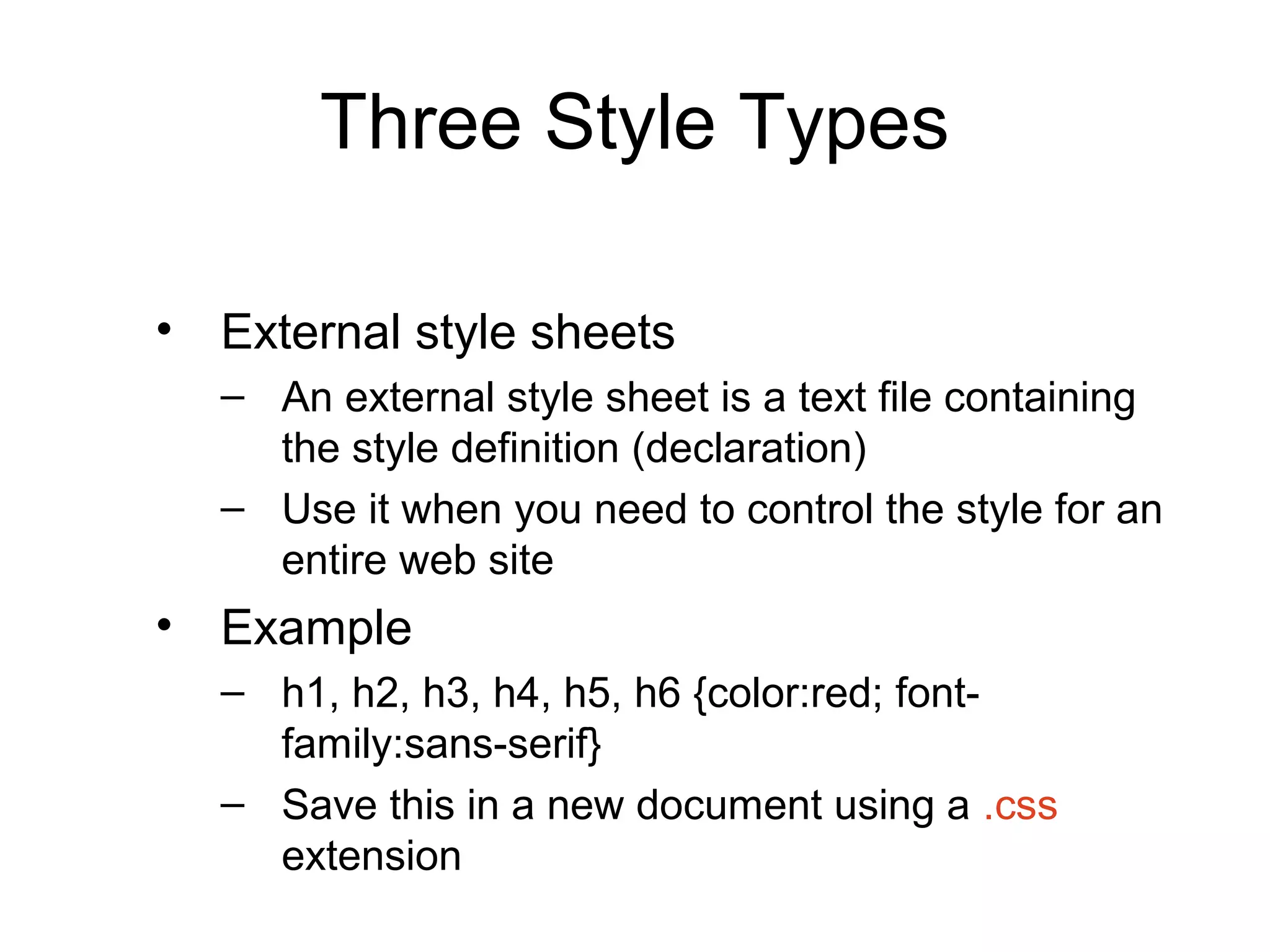Three Style Types
• External style sheets
– An external style sheet is a text file containing
the style definition (declaration)
– Use it when you need to control the style for an
entire web site

• Example
– h1, h2, h3, h4, h5, h6 {color:red; fontfamily:sans-serif}
– Save this in a new document using a .css
extension

 