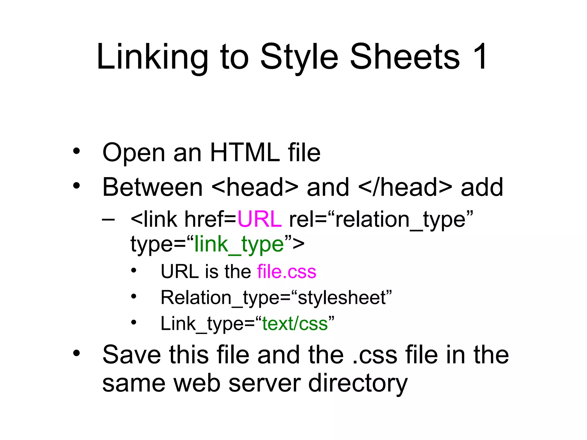 Linking to Style Sheets 1
• Open an HTML file
• Between <head> and </head> add
– <link href=URL rel=“relation_type”
type=“link_type”>
•
•
•

URL is the file.css
Relation_type=“stylesheet”
Link_type=“text/css”

• Save this file and the .css file in the
same web server directory

 