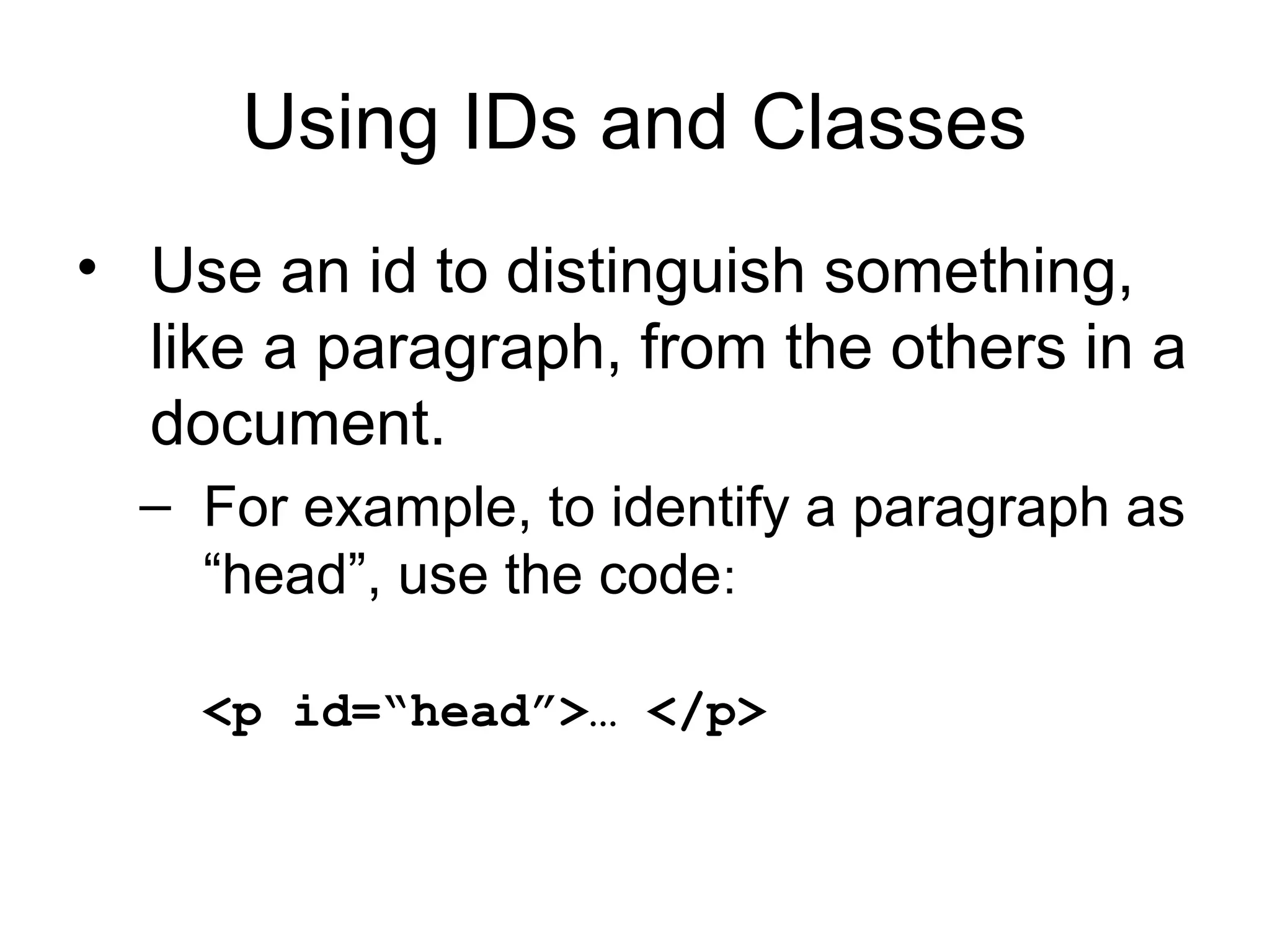 Using IDs and Classes
• Use an id to distinguish something,
like a paragraph, from the others in a
document.
– For example, to identify a paragraph as
“head”, use the code:
<p id=“head”>… </p>

 