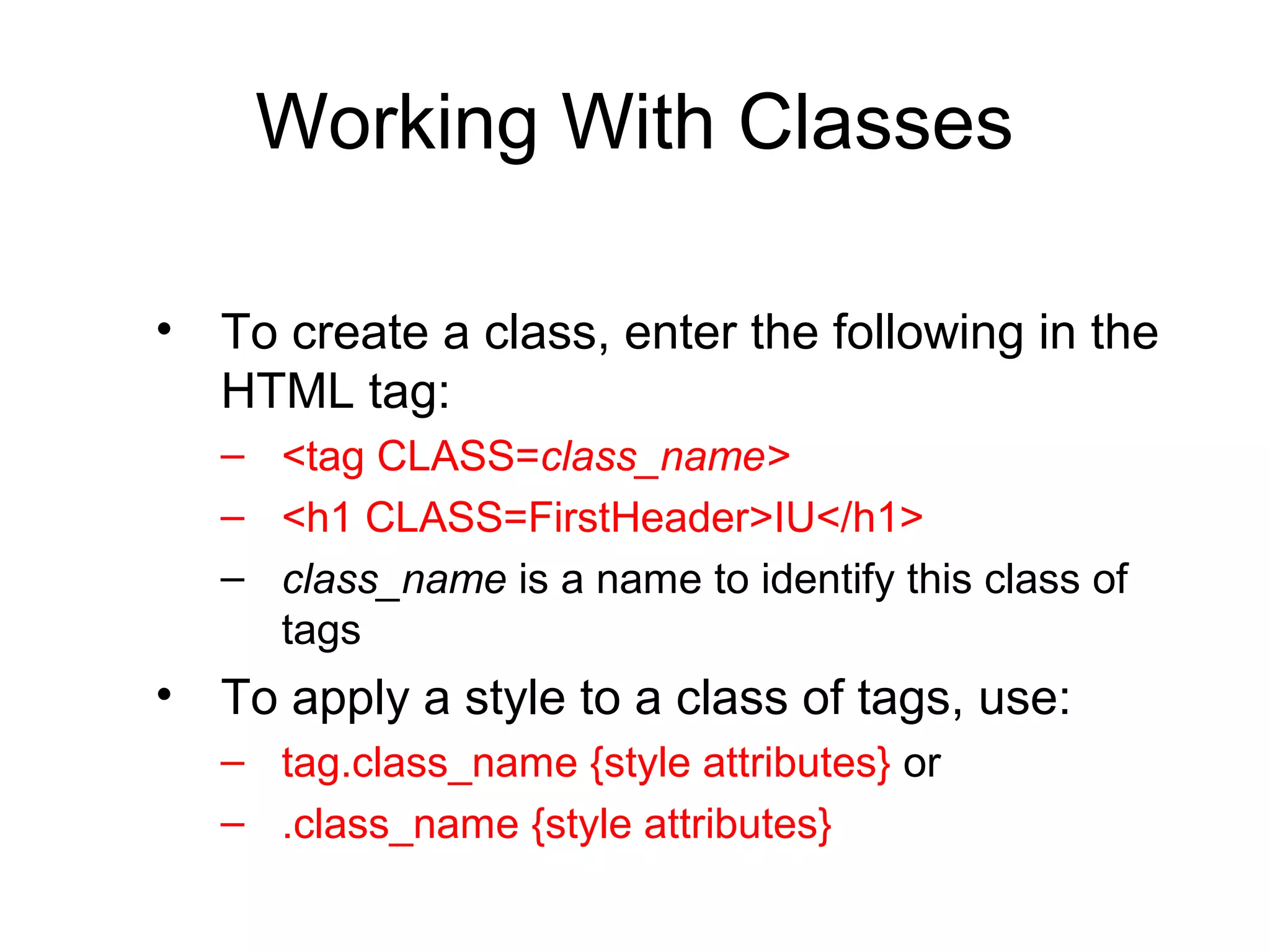 Working With Classes
• To create a class, enter the following in the
HTML tag:
– <tag CLASS=class_name>
– <h1 CLASS=FirstHeader>IU</h1>
– class_name is a name to identify this class of
tags

• To apply a style to a class of tags, use:
– tag.class_name {style attributes} or
– .class_name {style attributes}

 