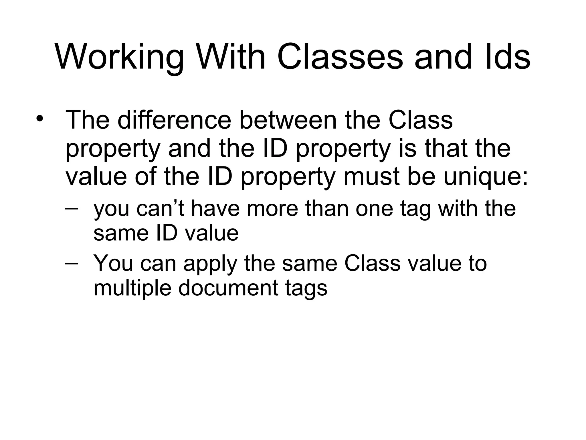 Working With Classes and Ids
• The difference between the Class
property and the ID property is that the
value of the ID property must be unique:
– you can’t have more than one tag with the
same ID value
– You can apply the same Class value to
multiple document tags

 