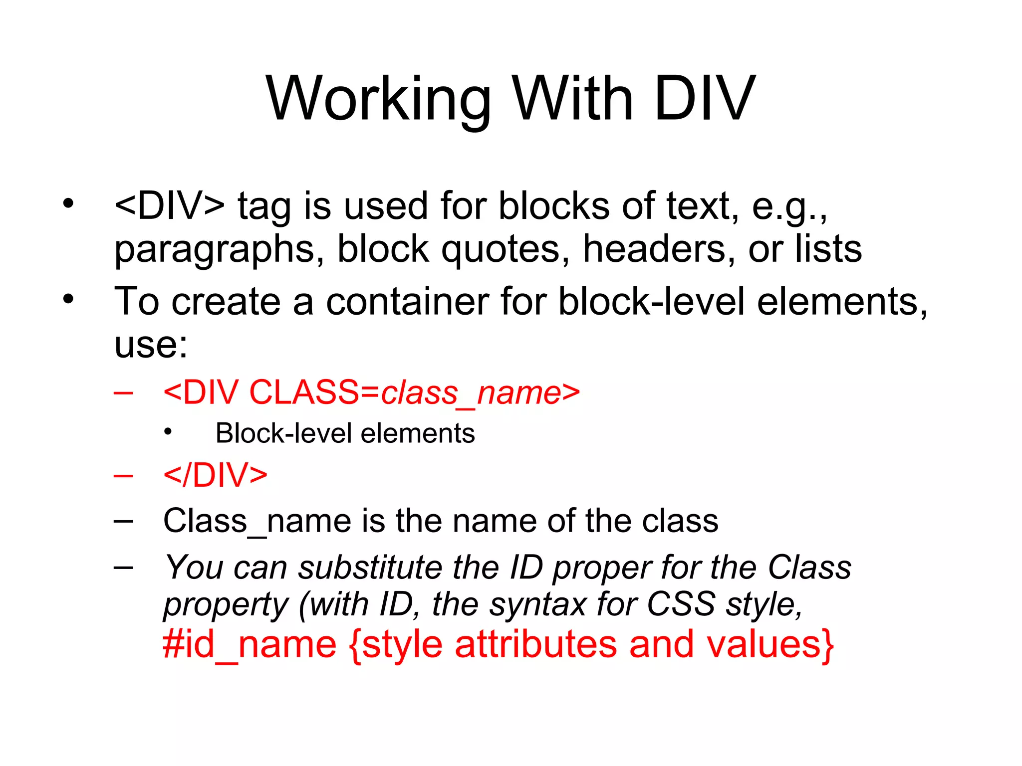 Working With DIV
• <DIV> tag is used for blocks of text, e.g.,
paragraphs, block quotes, headers, or lists
• To create a container for block-level elements,
use:
– <DIV CLASS=class_name>
•

Block-level elements

– </DIV>
– Class_name is the name of the class
– You can substitute the ID proper for the Class
property (with ID, the syntax for CSS style,

#id_name {style attributes and values}

 