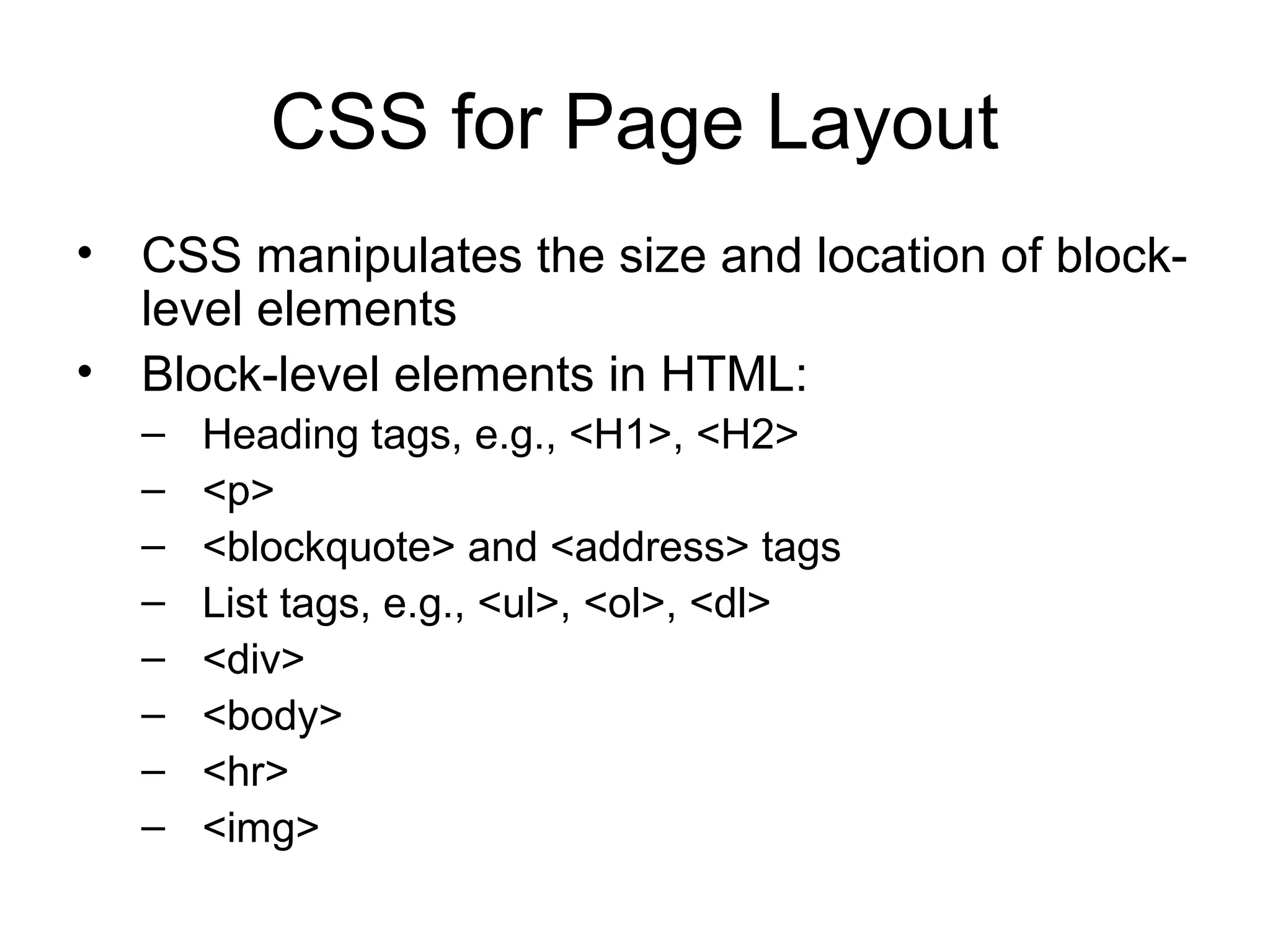 CSS for Page Layout
• CSS manipulates the size and location of blocklevel elements
• Block-level elements in HTML:
–
–
–
–
–
–
–
–

Heading tags, e.g., <H1>, <H2>
<p>
<blockquote> and <address> tags
List tags, e.g., <ul>, <ol>, <dl>
<div>
<body>
<hr>
<img>

 